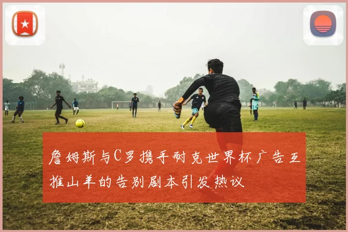 詹姆斯与C罗携手耐克世界杯广告互推山羊的告别剧本引发热议