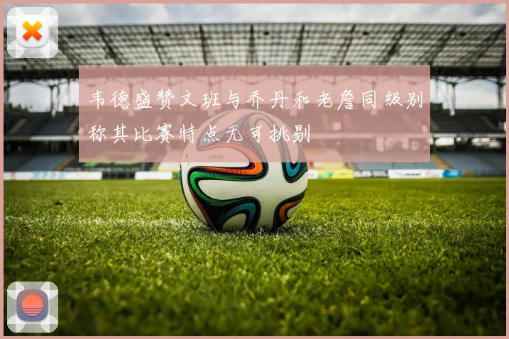 韦德盛赞文班与乔丹和老詹同级别称其比赛特点无可挑剔