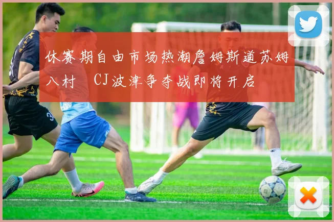 休赛期自由市场热潮詹姆斯道苏姆八村塁CJ波津争夺战即将开启