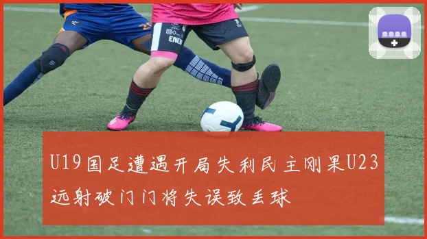 U19国足遭遇开局失利民主刚果U23远射破门门将失误致丢球