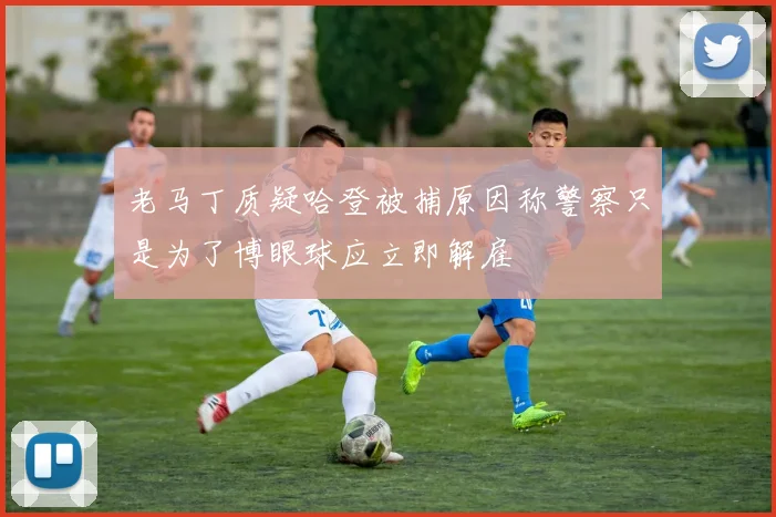 老马丁质疑哈登被捕原因称警察只是为了博眼球应立即解雇