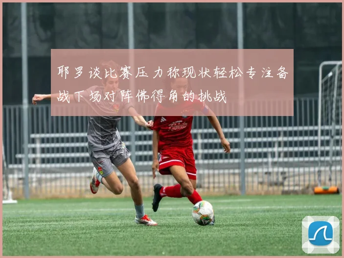 耶罗谈比赛压力称现状轻松专注备战下场对阵佛得角的挑战