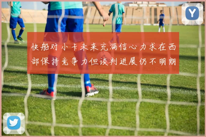 快船对小卡未来充满信心力求在西部保持竞争力但谈判进展仍不明朗