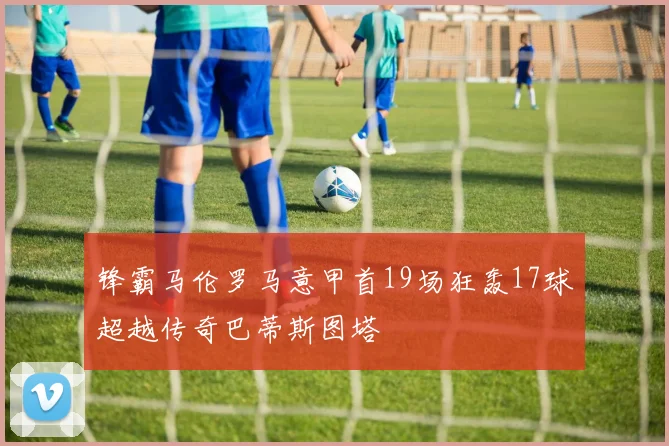 锋霸马伦罗马意甲首19场狂轰17球超越传奇巴蒂斯图塔