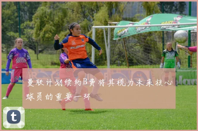 曼联计划续约B费将其视为未来核心球员的重要一环