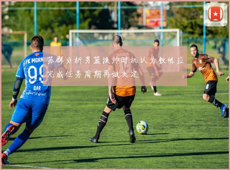 苏群分析男篮换帅时机认为教练应完成任务周期再做决定