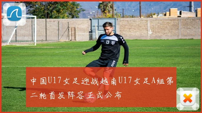 中国U17女足迎战越南U17女足A组第二轮首发阵容正式公布