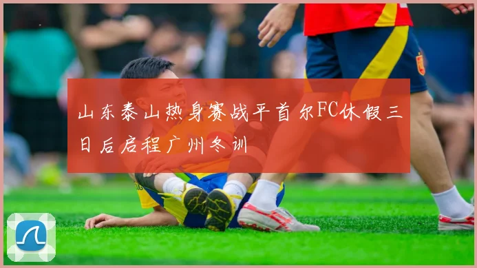 山东泰山热身赛战平首尔FC休假三日后启程广州冬训