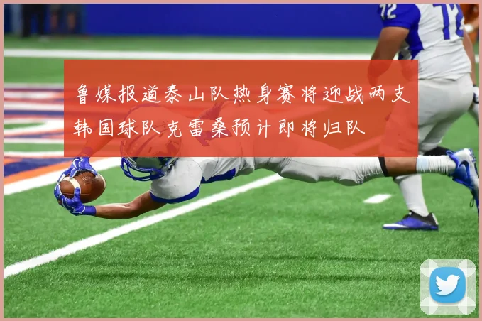 鲁媒报道泰山队热身赛将迎战两支韩国球队克雷桑预计即将归队