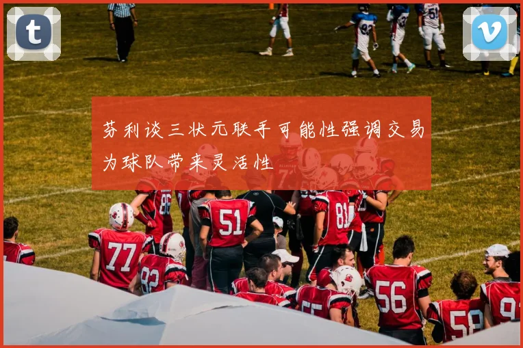芬利谈三状元联手可能性强调交易为球队带来灵活性