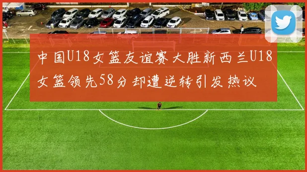 中国U18女篮友谊赛大胜新西兰U18女篮领先58分却遭逆转引发热议