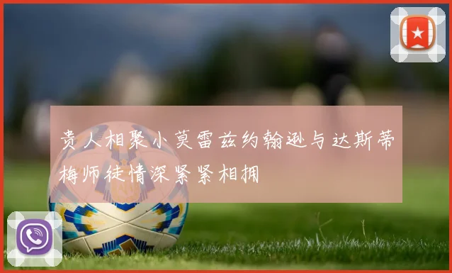贵人相聚小莫雷兹约翰逊与达斯蒂梅师徒情深紧紧相拥