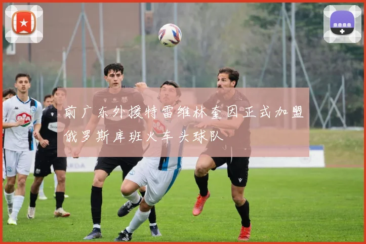 前广东外援特雷维林奎因正式加盟俄罗斯库班火车头球队