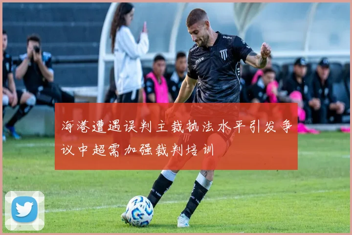 海港遭遇误判主裁执法水平引发争议中超需加强裁判培训