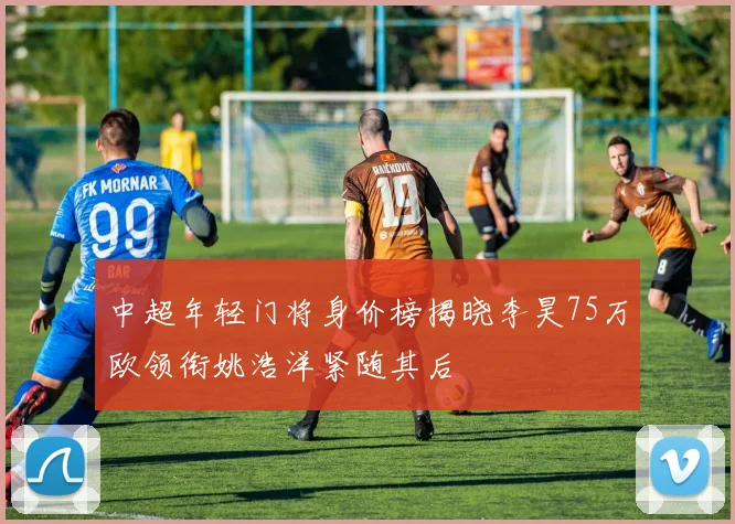 中超年轻门将身价榜揭晓李昊75万欧领衔姚浩洋紧随其后