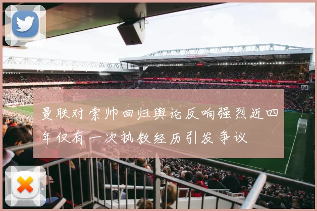 曼联对索帅回归舆论反响强烈近四年仅有一次执教经历引发争议