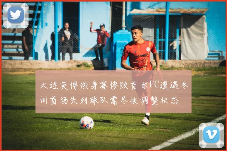 大连英博热身赛惨败首尔FC遭遇冬训首场失利球队需尽快调整状态