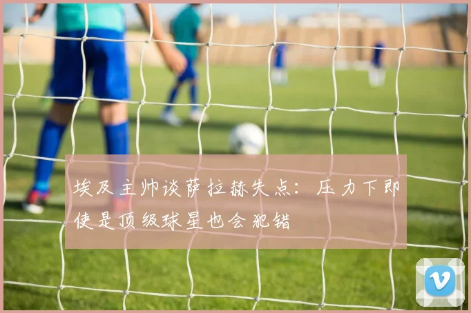 埃及主帅谈萨拉赫失点：压力下即使是顶级球星也会犯错