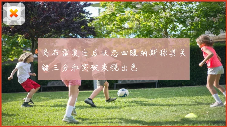 乌布雷复出后状态回暖纳斯称其关键三分和突破表现出色