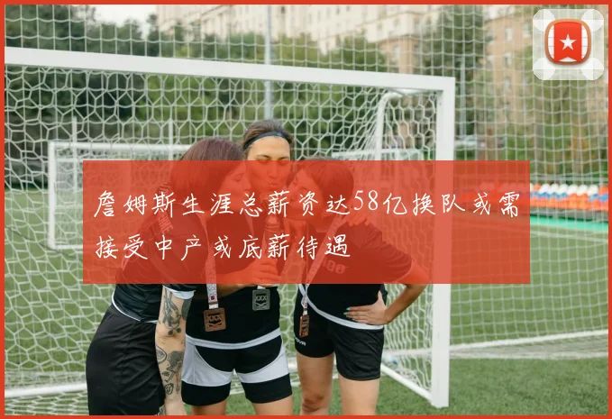詹姆斯生涯总薪资达58亿换队或需接受中产或底薪待遇