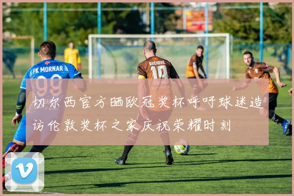 切尔西官方晒欧冠奖杯呼吁球迷造访伦敦奖杯之家庆祝荣耀时刻