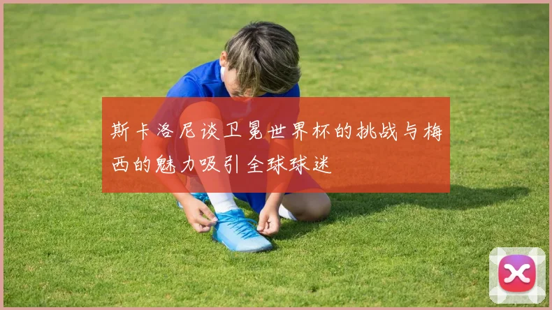 斯卡洛尼谈卫冕世界杯的挑战与梅西的魅力吸引全球球迷