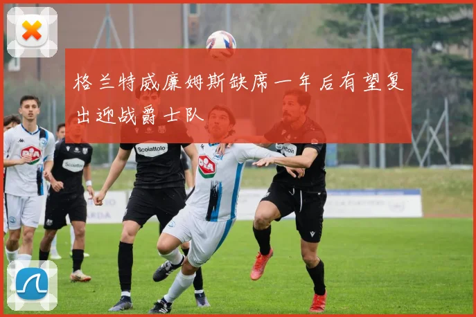 格兰特威廉姆斯缺席一年后有望复出迎战爵士队
