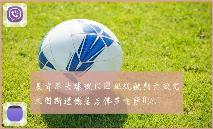 麦肯尼头球破门因犯规被判无效尤文图斯遗憾落后佛罗伦萨0比1