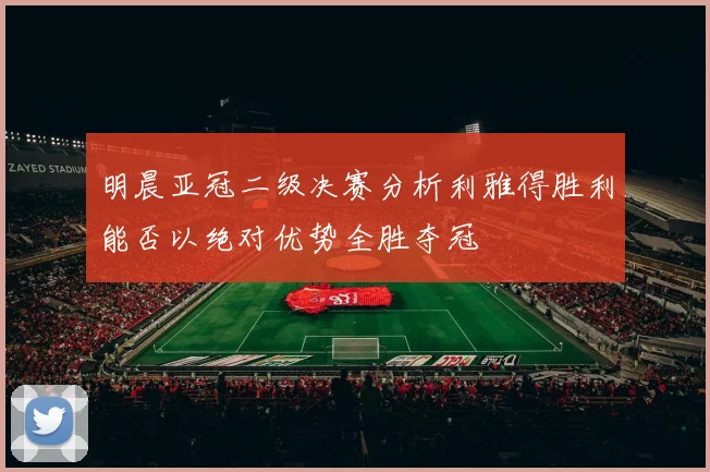 明晨亚冠二级决赛分析利雅得胜利能否以绝对优势全胜夺冠