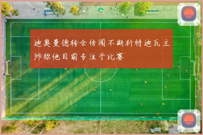 迪奥曼德转会传闻不断科特迪瓦主帅称他目前专注于比赛